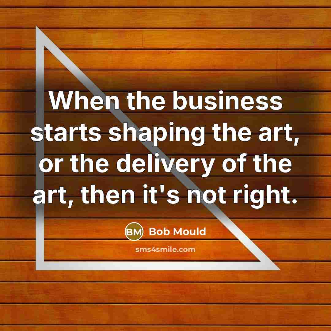 “When the business starts shaping the art, or the delivery of the art, then it's not right.” quote by Bob Mould