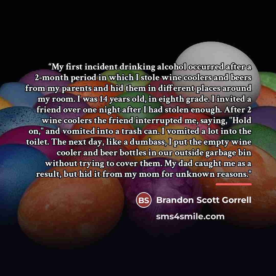 “My first incident drinking alcohol occurred after a 2-month period in which I stole wine coolers and beers from my parents and hid them in different places around my room. I was 14 years old, in eighth grade. I invited a friend over one night after I had stolen enough. After 2 wine coolers the…” quote by Brandon Scott Gorrell