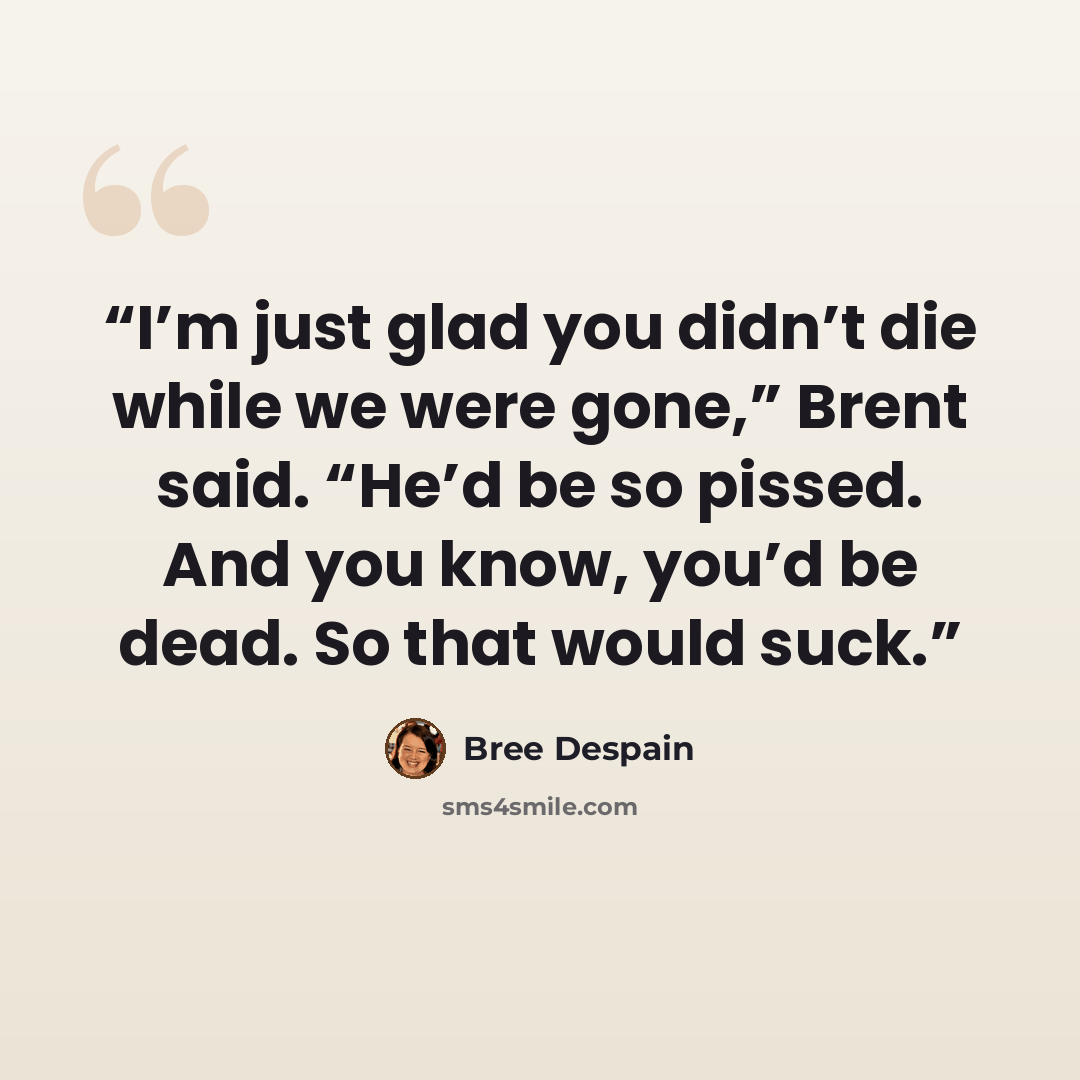 “I’m just glad you didn’t die while we were gone,” Brent said. “He’d be so pissed. And you know, you’d be dead. So that would suck.” quote by Bree Despain
