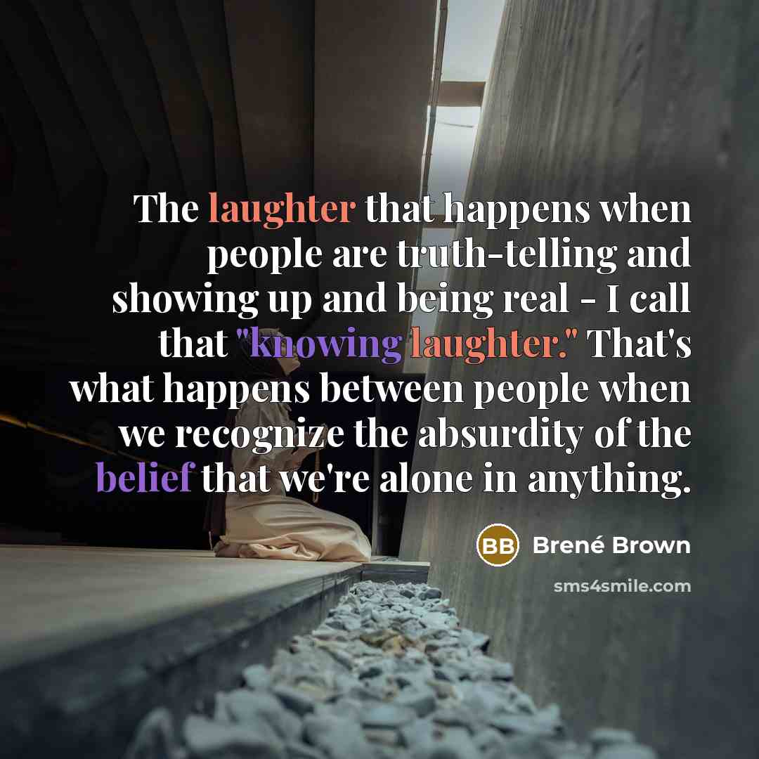 “The laughter that happens when people are truth-telling and showing up and being real - I call that "knowing laughter." That's what happens between people when we recognize the absurdity of the belief that we're alone in anything.” quote by Brené Brown