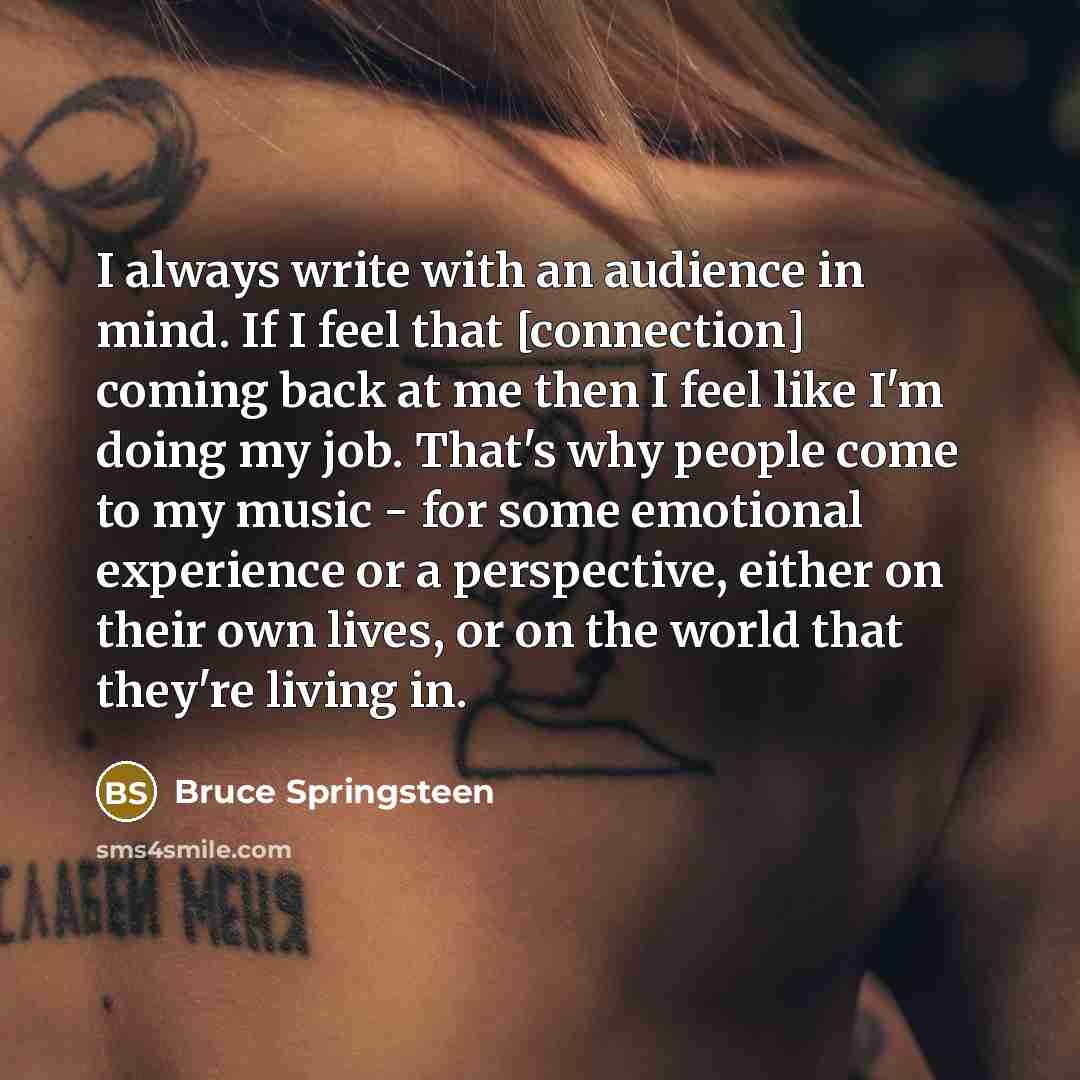 “I always write with an audience in mind. If I feel that [connection] coming back at me then I feel like I'm doing my job. That's why people come to my music - for some emotional experience or a perspective, either on their own lives, or on the world that they're living in.” quote by Bruce Springsteen