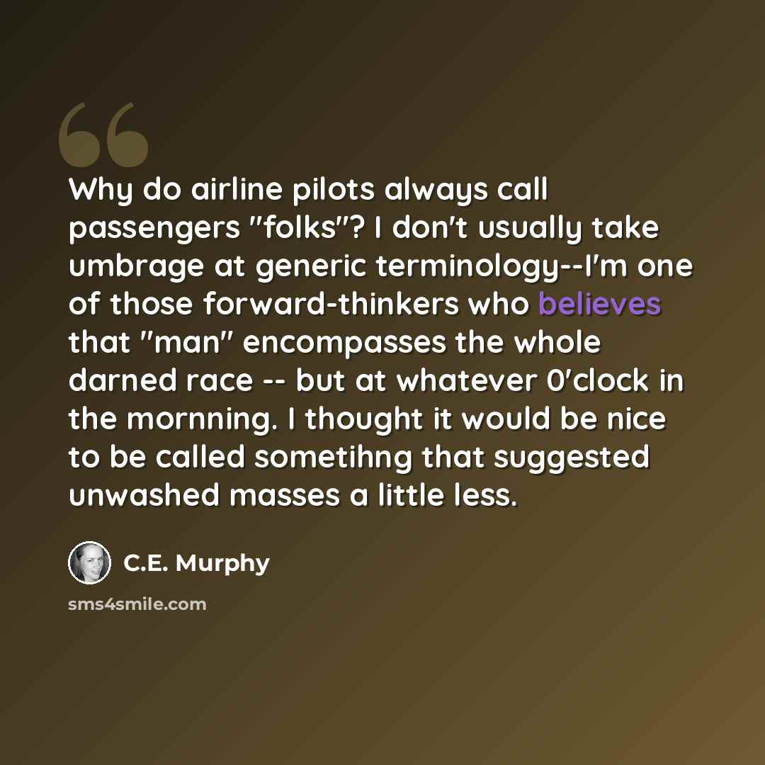 “Why do airline pilots always call passengers "folks"? I don't usually take umbrage at generic terminology--I'm one of those forward-thinkers who believes that "man" encompasses the whole darned race -- but at whatever 0'clock in the mornning. I thought it would be nice to be called sometihng that…” quote by C.E. Murphy
