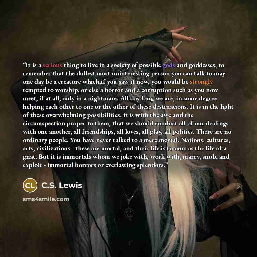 “It is a serious thing to live in a society of possible gods and goddesses, to remember that the dullest most uninteresting person you can talk to may one day be a creature which,if you saw it now, you would be strongly tempted to worship, or else a horror and a corruption such as you now meet, if…” quote by C.S. Lewis