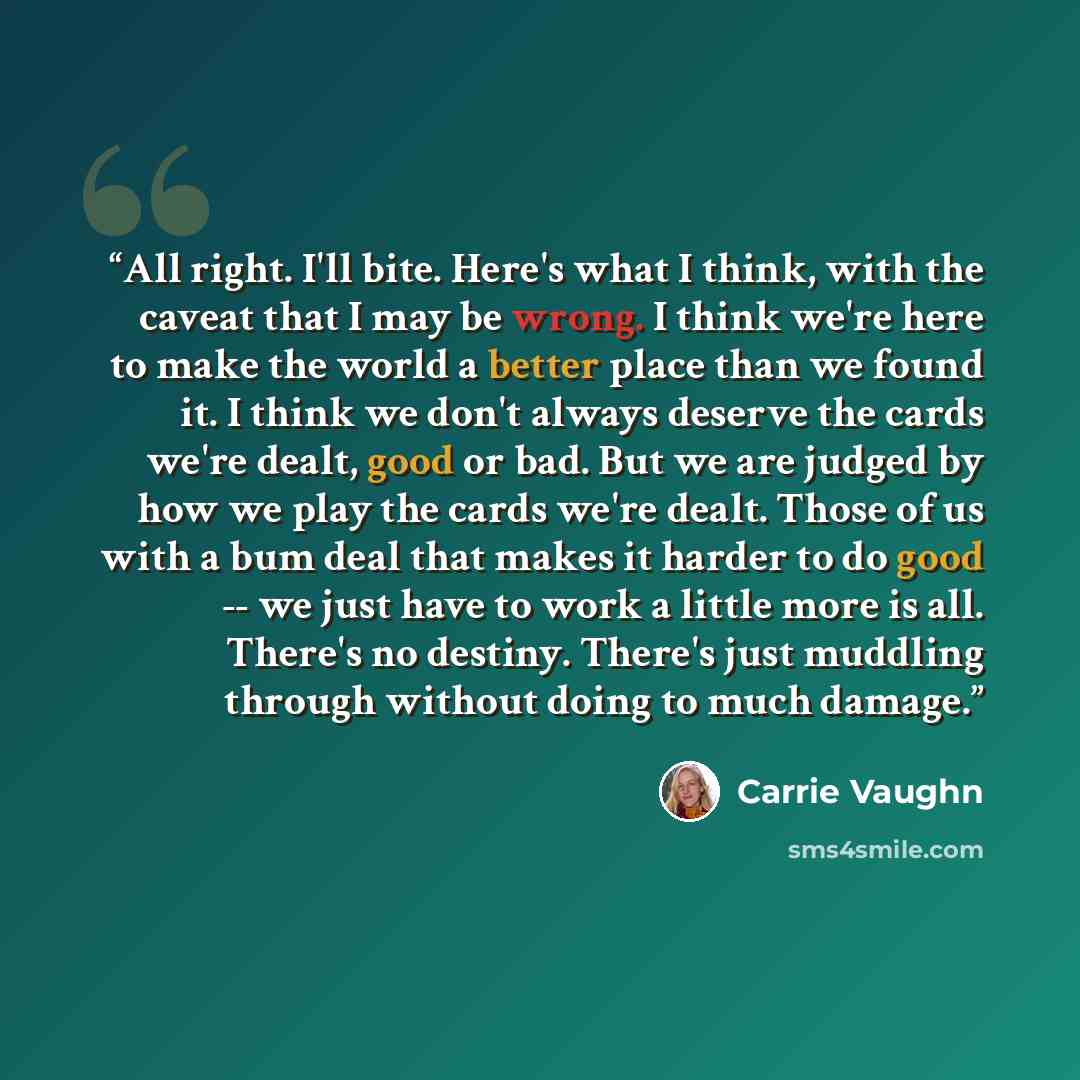 “All right. I'll bite. Here's what I think, with the caveat that I may be wrong. I think we're here to make the world a better place than we found it. I think we don't always deserve the cards we're dealt, good or bad. But we are judged by how we play the cards we're dealt. Those of us with a bum…” quote by Carrie Vaughn