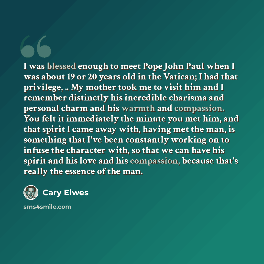 “I was blessed enough to meet Pope John Paul when I was about 19 or 20 years old in the Vatican; I had that privilege, .. My mother took me to visit him and I remember distinctly his incredible charisma and personal charm and his warmth and compassion. You felt it immediately the minute you met…” quote by Cary Elwes