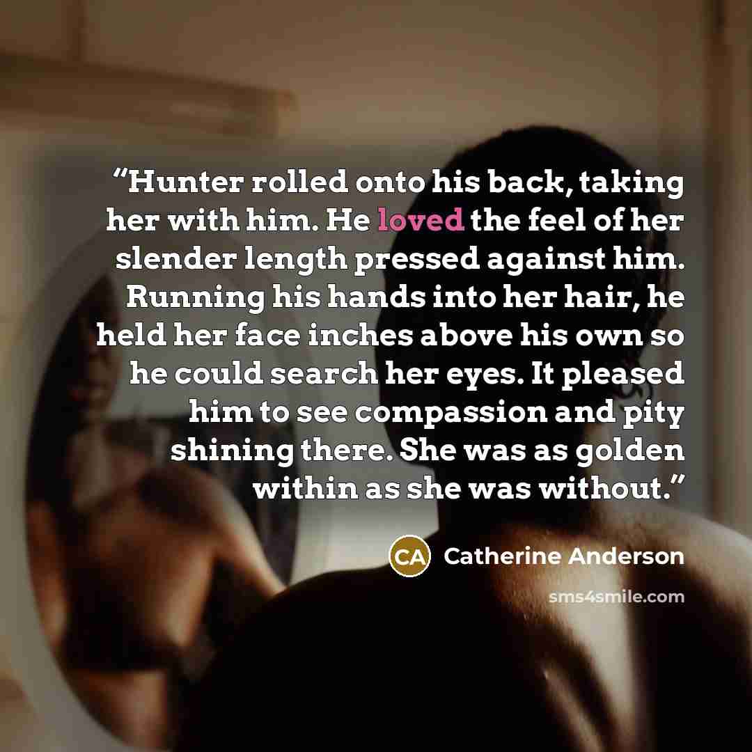 “Hunter rolled onto his back, taking her with him. He loved the feel of her slender length pressed against him. Running his hands into her hair, he held her face inches above his own so he could search her eyes. It pleased him to see compassion and pity shining there. She was as golden within as…” quote by Catherine Anderson