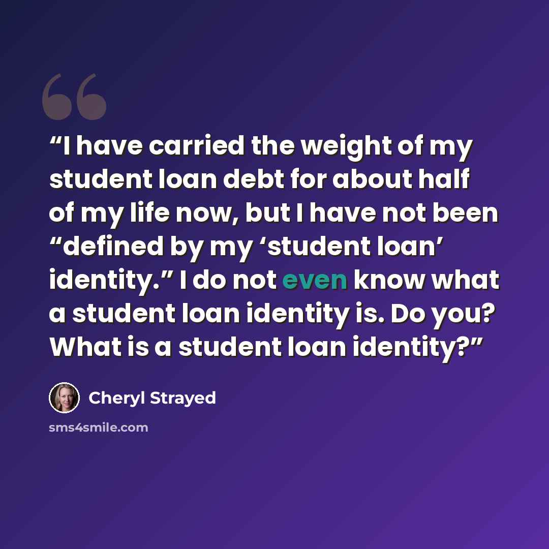 “I have carried the weight of my student loan debt for about half of my life now, but I have not been “defined by my ‘student loan’ identity.” I do not even know what a student loan identity is. Do you? What is a student loan identity?” quote by Cheryl Strayed