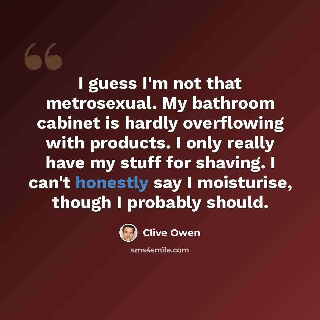 “I guess I'm not that metrosexual. My bathroom cabinet is hardly overflowing with products. I only really have my stuff for shaving. I can't honestly say I moisturise, though I probably should.” quote by Clive Owen
