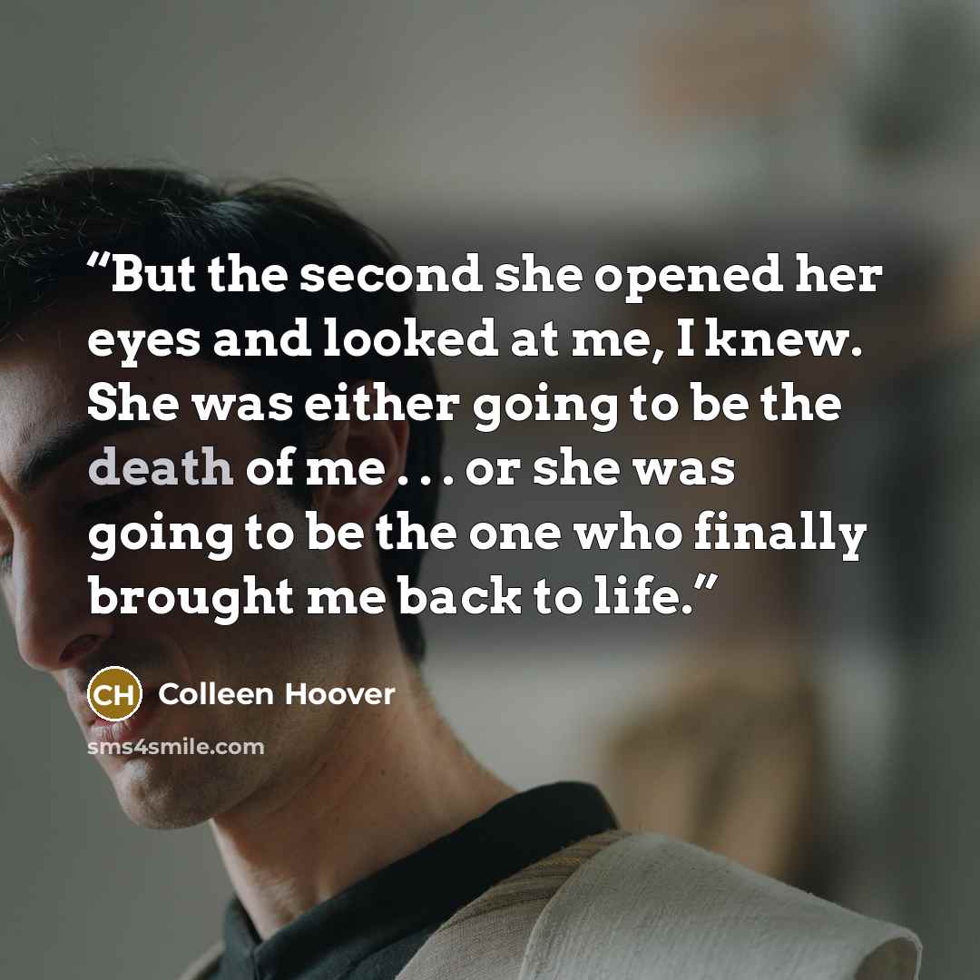 “But the second she opened her eyes and looked at me, I knew. She was either going to be the death of me . . . or she was going to be the one who finally brought me back to life.” quote by Colleen Hoover