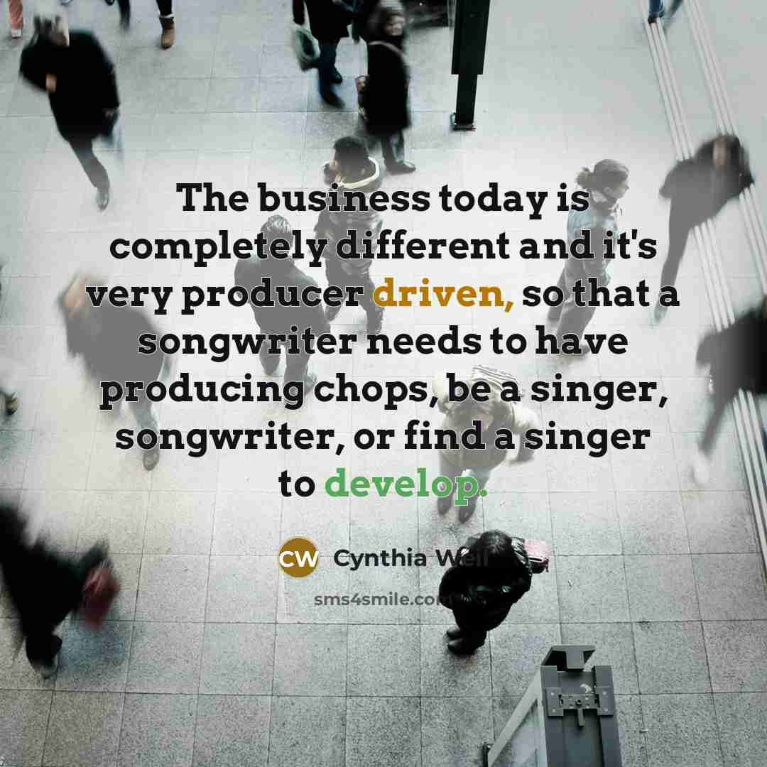 “The business today is completely different and it's very producer driven, so that a songwriter needs to have producing chops, be a singer, songwriter, or find a singer to develop.” quote by Cynthia Weil
