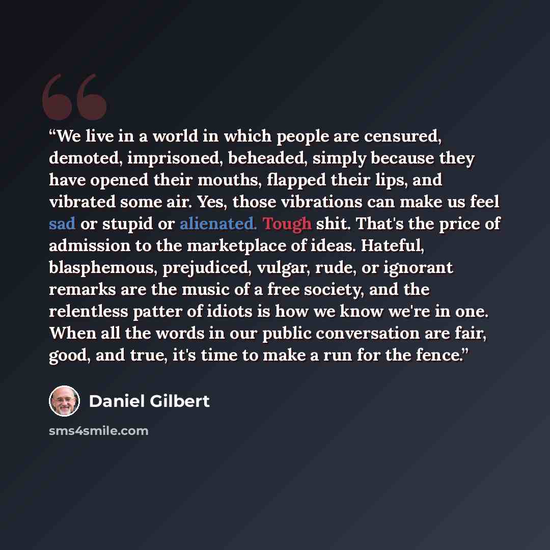“We live in a world in which people are censured, demoted, imprisoned, beheaded, simply because they have opened their mouths, flapped their lips, and vibrated some air. Yes, those vibrations can make us feel sad or stupid or alienated. Tough shit. That's the price of admission to the marketplace…” quote by Daniel Gilbert