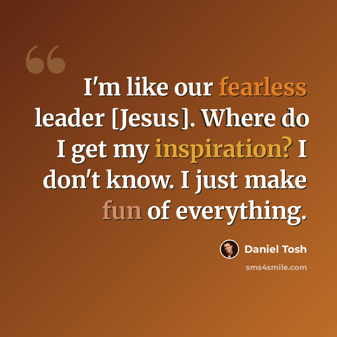 “I'm like our fearless leader [Jesus]. Where do I get my inspiration? I don't know. I just make fun of everything.” quote by Daniel Tosh