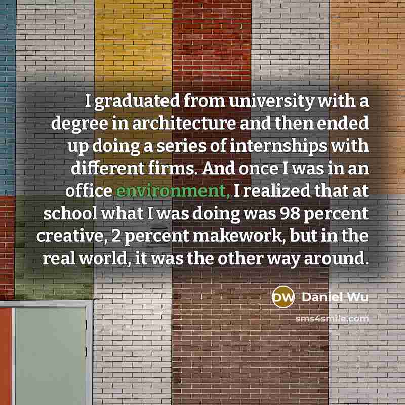“I graduated from university with a degree in architecture and then ended up doing a series of internships with different firms. And once I was in an office environment, I realized that at school what I was doing was 98 percent creative, 2 percent makework, but in the real world, it was the other…” quote by Daniel Wu