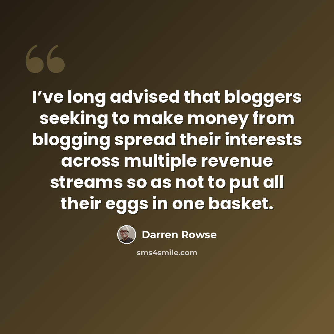 “I’ve long advised that bloggers seeking to make money from blogging spread their interests across multiple revenue streams so as not to put all their eggs in one basket.” quote by Darren Rowse