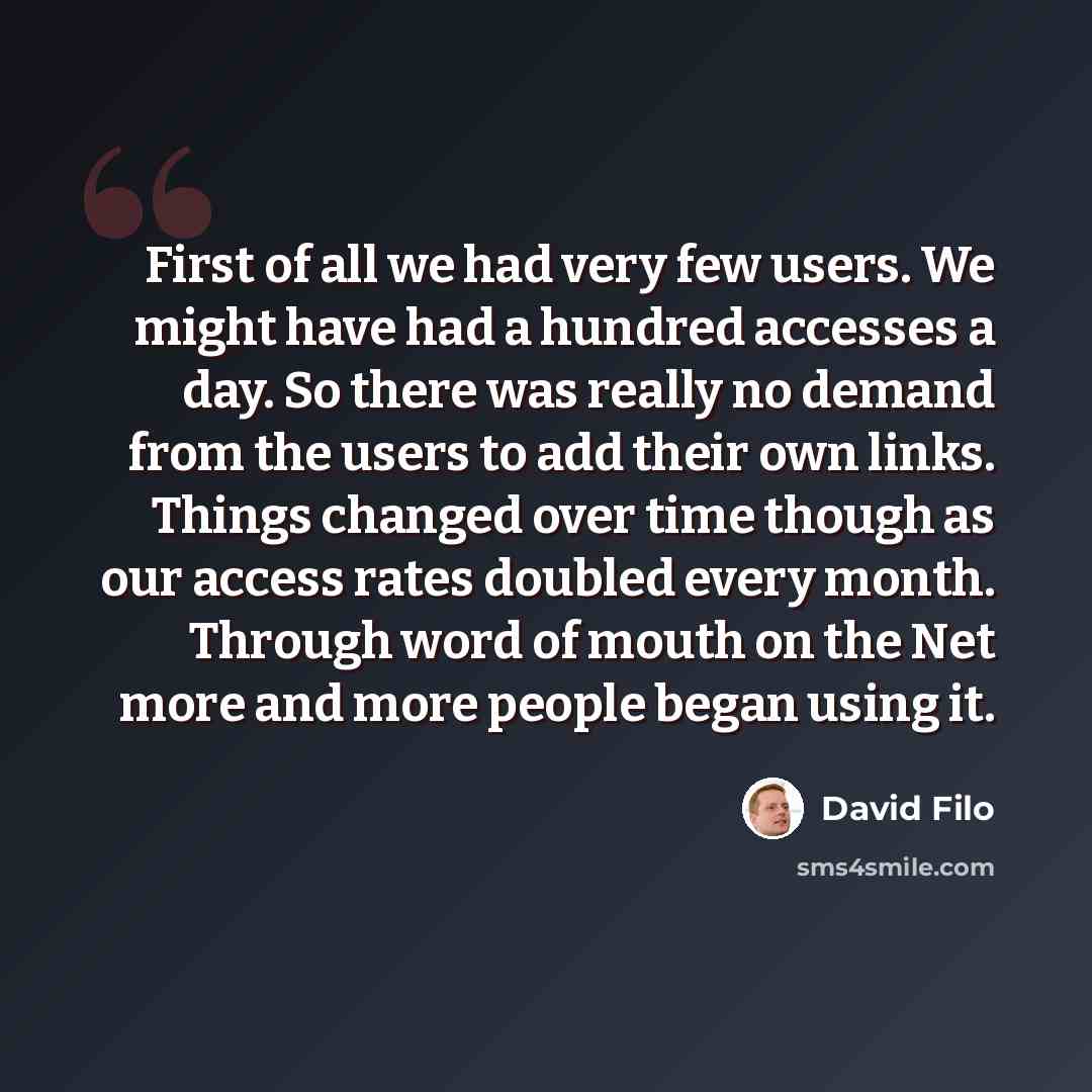 “First of all we had very few users. We might have had a hundred accesses a day. So there was really no demand from the users to add their own links. Things changed over time though as our access rates doubled every month. Through word of mouth on the Net more and more people began using it.” quote by David Filo