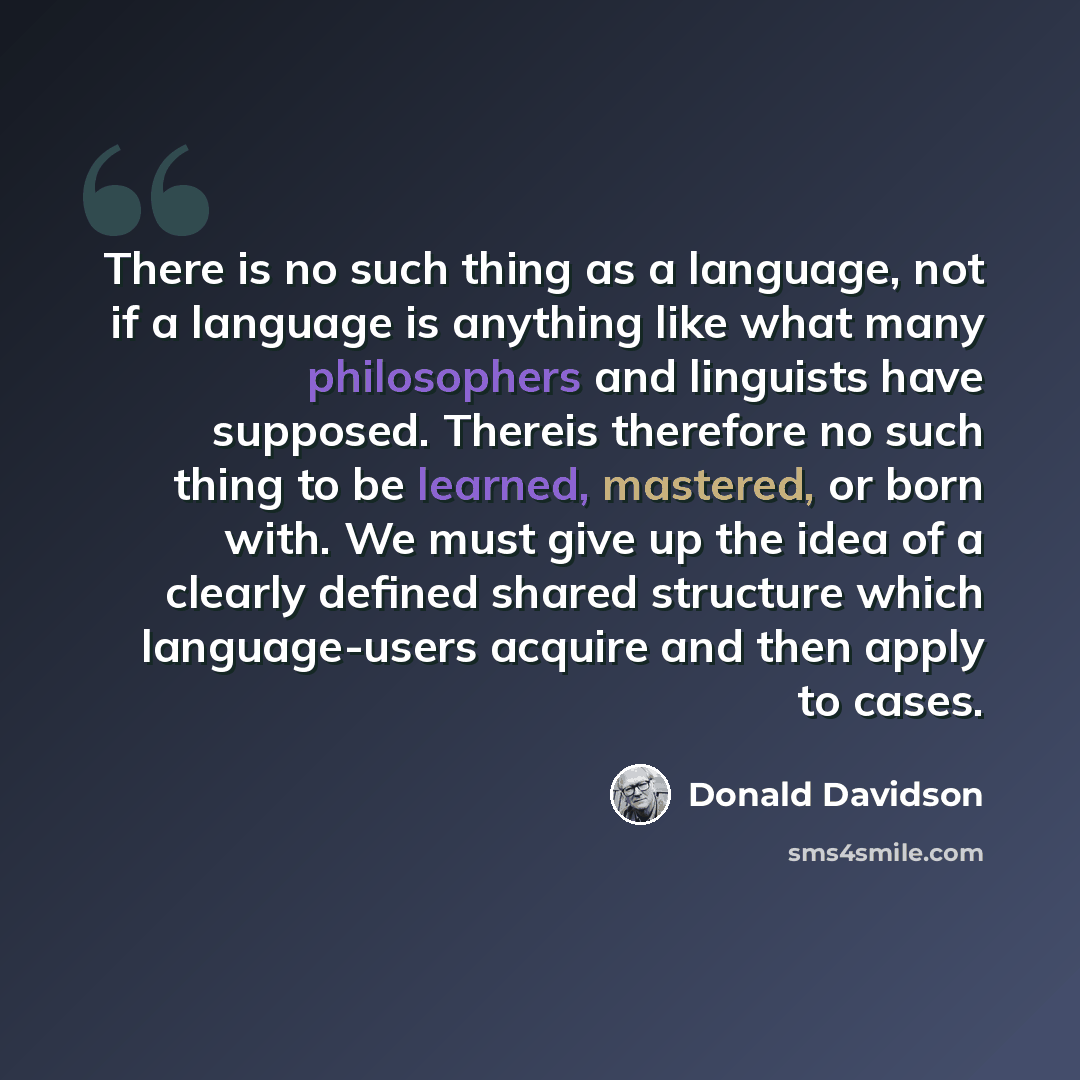 “There is no such thing as a language, not if a language is anything like what many philosophers and linguists have supposed. Thereis therefore no such thing to be learned, mastered, or born with. We must give up the idea of a clearly defined shared structure which language-users acquire and then…” quote by Donald Davidson