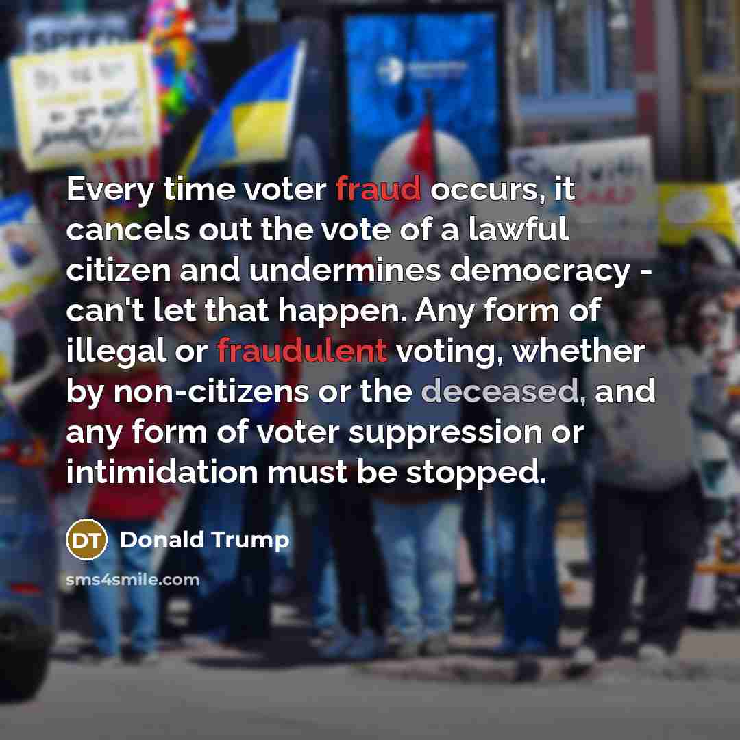 “Every time voter fraud occurs, it cancels out the vote of a lawful citizen and undermines democracy - can't let that happen. Any form of illegal or fraudulent voting, whether by non-citizens or the deceased, and any form of voter suppression or intimidation must be stopped.” quote by Donald Trump