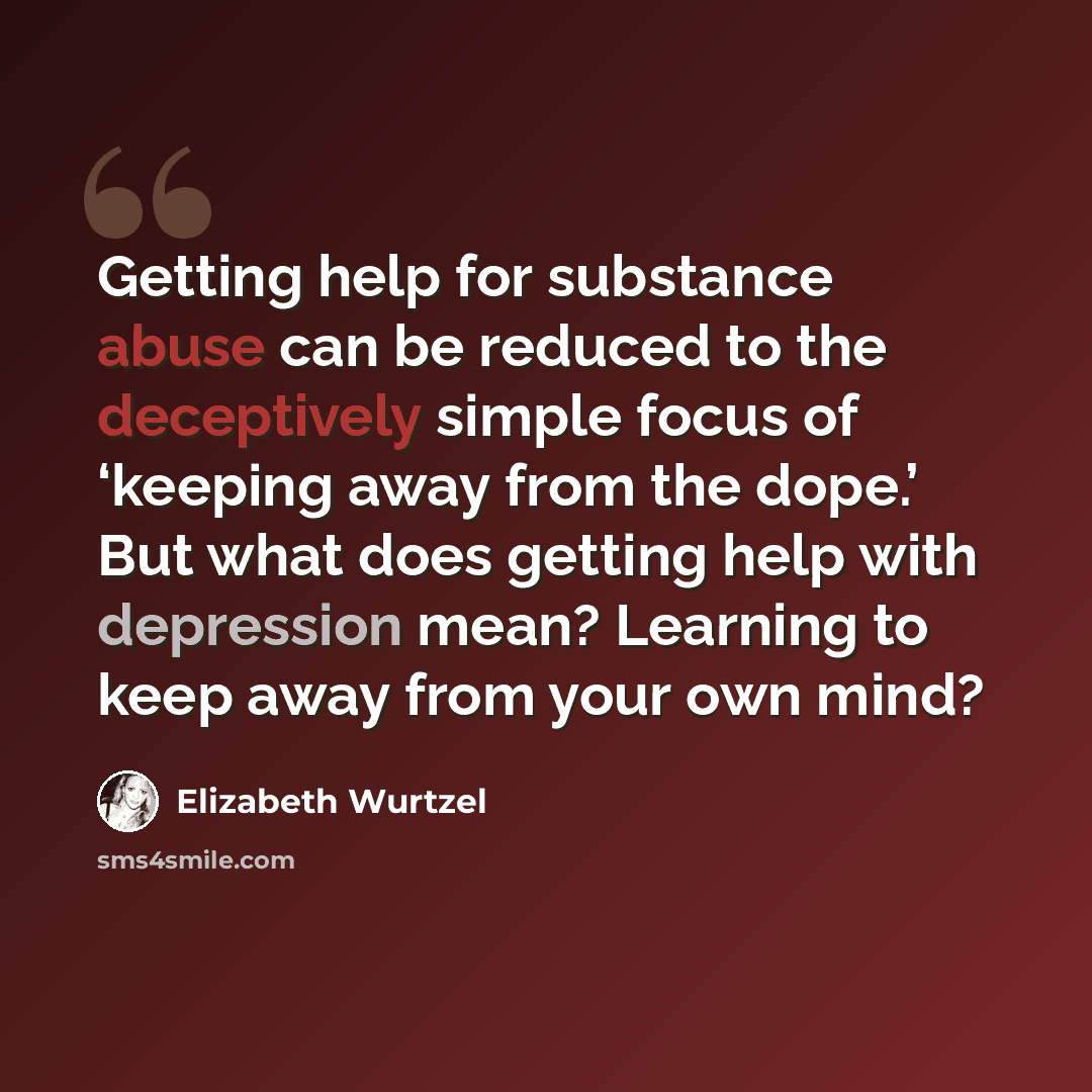 “Getting help for substance abuse can be reduced to the deceptively simple focus of ‘keeping away from the dope.’ But what does getting help with depression mean? Learning to keep away from your own mind?” quote by Elizabeth Wurtzel