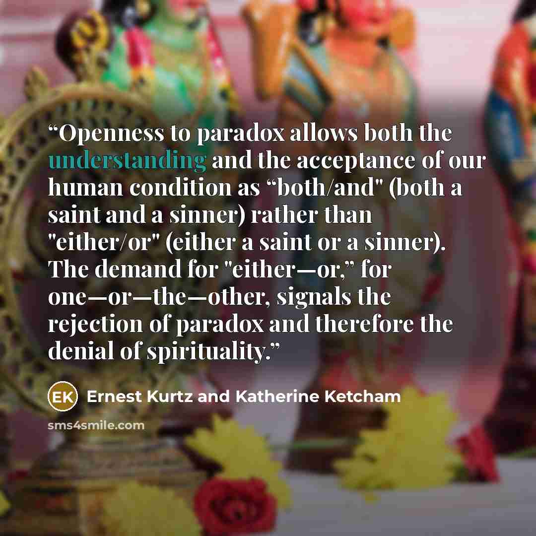 “Openness to paradox allows both the understanding and the acceptance of our human condition as “both/and" (both a saint and a sinner) rather than "either/or" (either a saint or a sinner). The demand for "either—or,” for one—or—the—other, signals the rejection of paradox and therefore the denial of…” quote by Ernest Kurtz and Katherine Ketcham