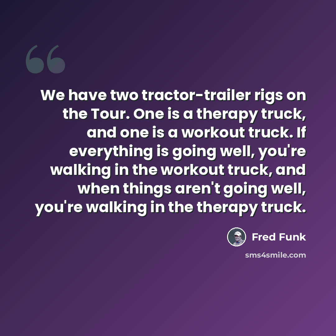 “We have two tractor-trailer rigs on the Tour. One is a therapy truck, and one is a workout truck. If everything is going well, you're walking in the workout truck, and when things aren't going well, you're walking in the therapy truck.” quote by Fred Funk