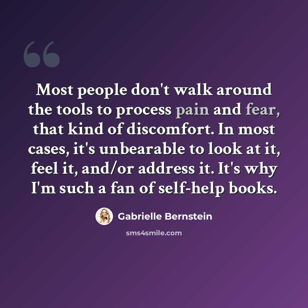 “Most people don't walk around the tools to process pain and fear, that kind of discomfort. In most cases, it's unbearable to look at it, feel it, and/or address it. It's why I'm such a fan of self-help books.” quote by Gabrielle Bernstein