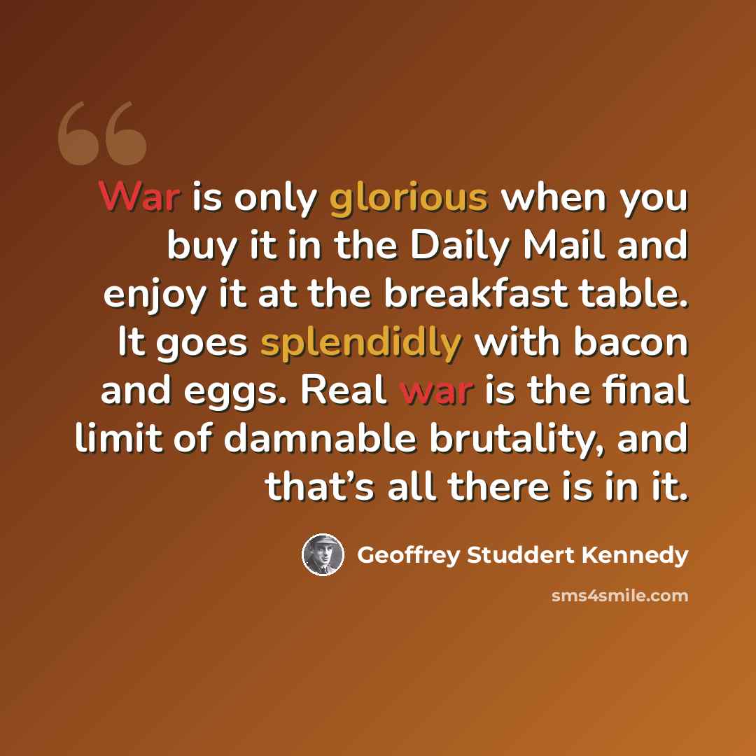 “War is only glorious when you buy it in the Daily Mail and enjoy it at the breakfast table. It goes splendidly with bacon and eggs. Real war is the final limit of damnable brutality, and that’s all there is in it.” quote by Geoffrey Studdert Kennedy