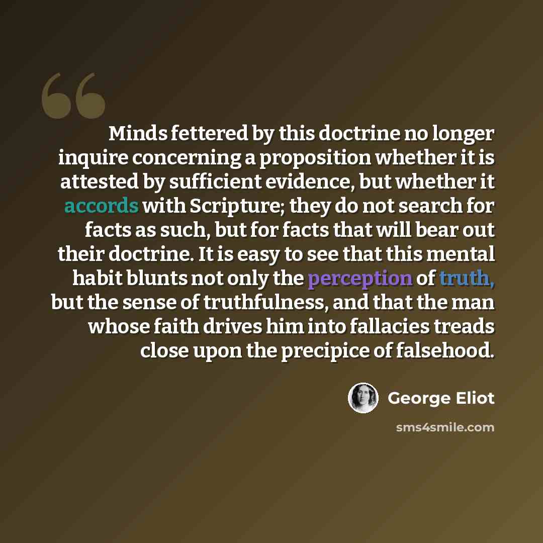 “Minds fettered by this doctrine no longer inquire concerning a proposition whether it is attested by sufficient evidence, but whether it accords with Scripture; they do not search for facts as such, but for facts that will bear out their doctrine. It is easy to see that this mental habit blunts…” quote by George Eliot