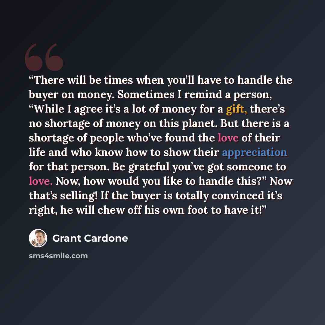 “There will be times when you’ll have to handle the buyer on money. Sometimes I remind a person, “While I agree it’s a lot of money for a gift, there’s no shortage of money on this planet. But there is a shortage of people who’ve found the love of their life and who know how to show their…” quote by Grant Cardone