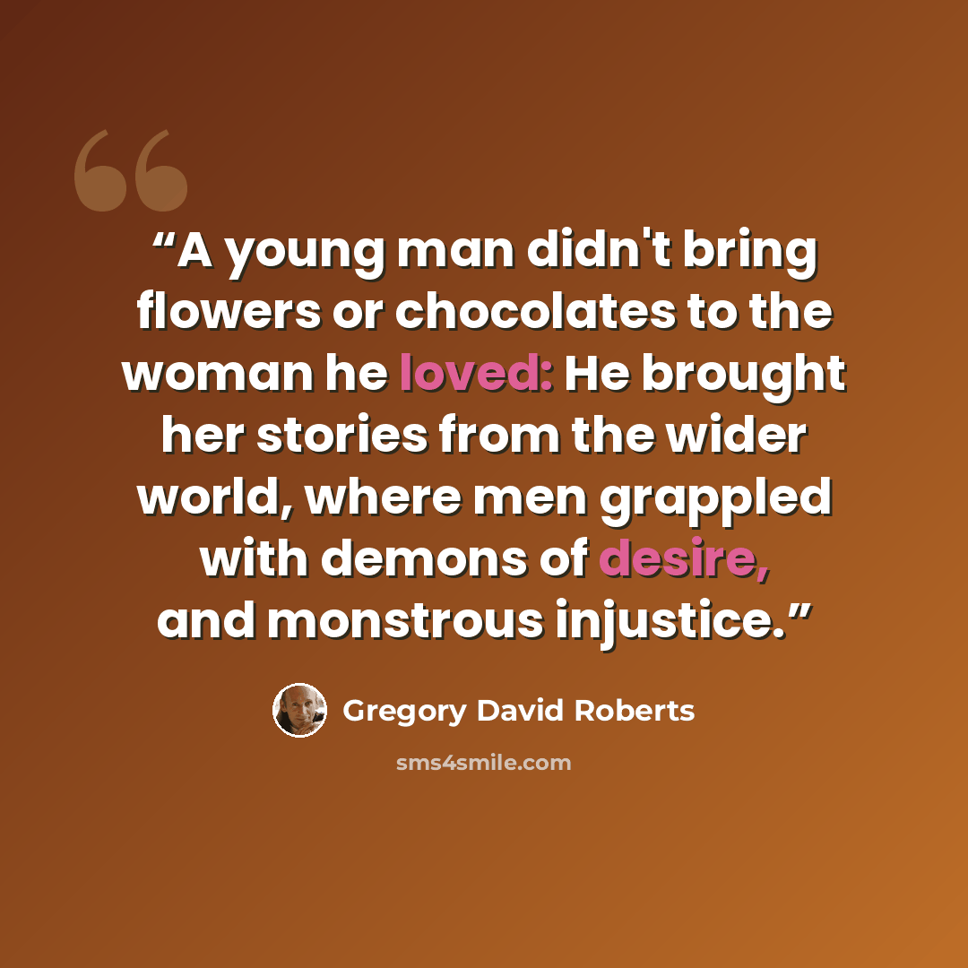 “A young man didn't bring flowers or chocolates to the woman he loved: He brought her stories from the wider world, where men grappled with demons of desire, and monstrous injustice.” quote by Gregory David Roberts