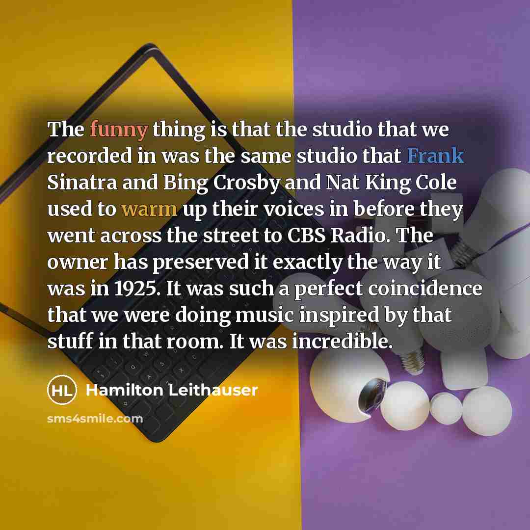“The funny thing is that the studio that we recorded in was the same studio that Frank Sinatra and Bing Crosby and Nat King Cole used to warm up their voices in before they went across the street to CBS Radio. The owner has preserved it exactly the way it was in 1925. It was such a perfect…” quote by Hamilton Leithauser