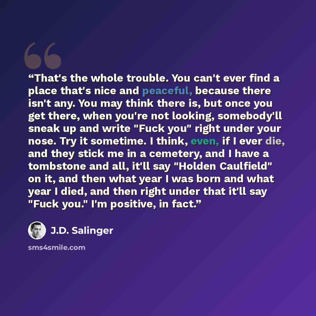 “That's the whole trouble. You can't ever find a place that's nice and peaceful, because there isn't any. You may think there is, but once you get there, when you're not looking, somebody'll sneak up and write "Fuck you" right under your nose. Try it sometime. I think, even, if I ever die, and they…” quote by J.D. Salinger