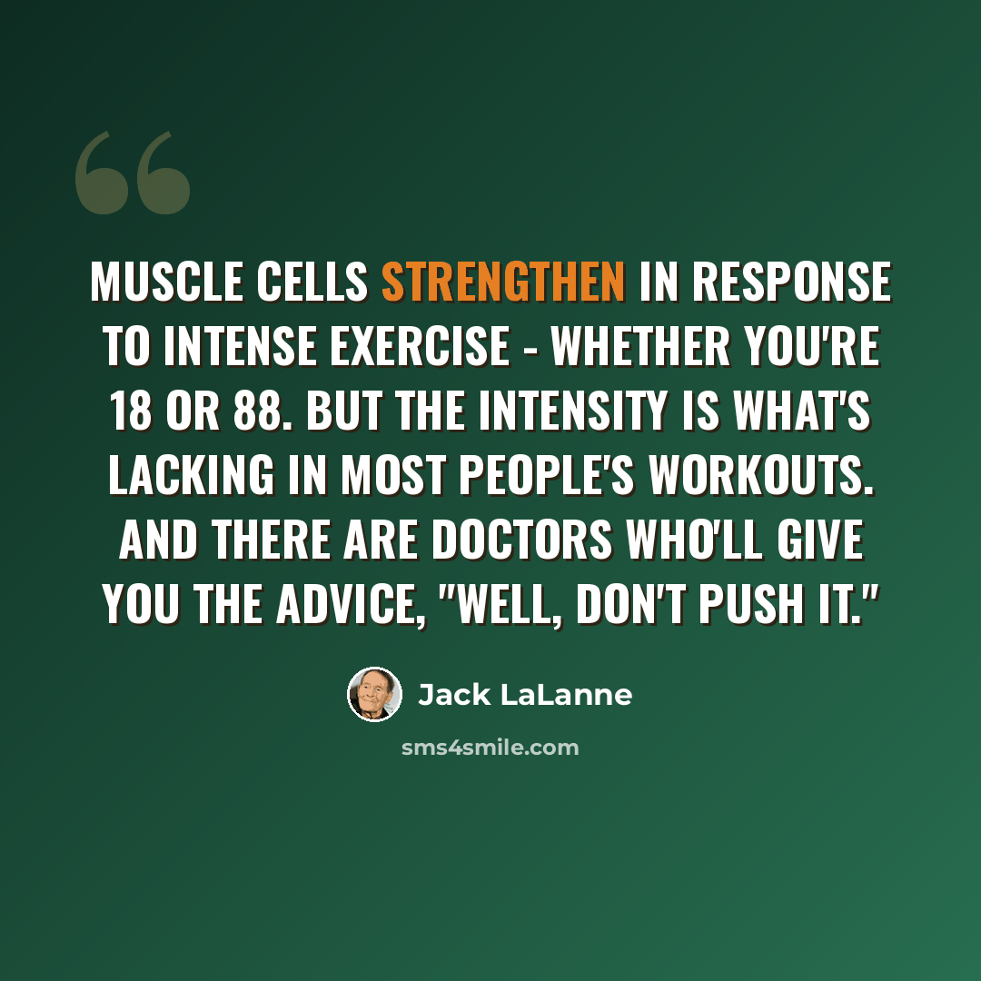 “Muscle cells strengthen in response to intense exercise - whether you're 18 or 88. But the intensity is what's lacking in most people's workouts. And there are doctors who'll give you the advice, "Well, don't push it."” quote by Jack LaLanne