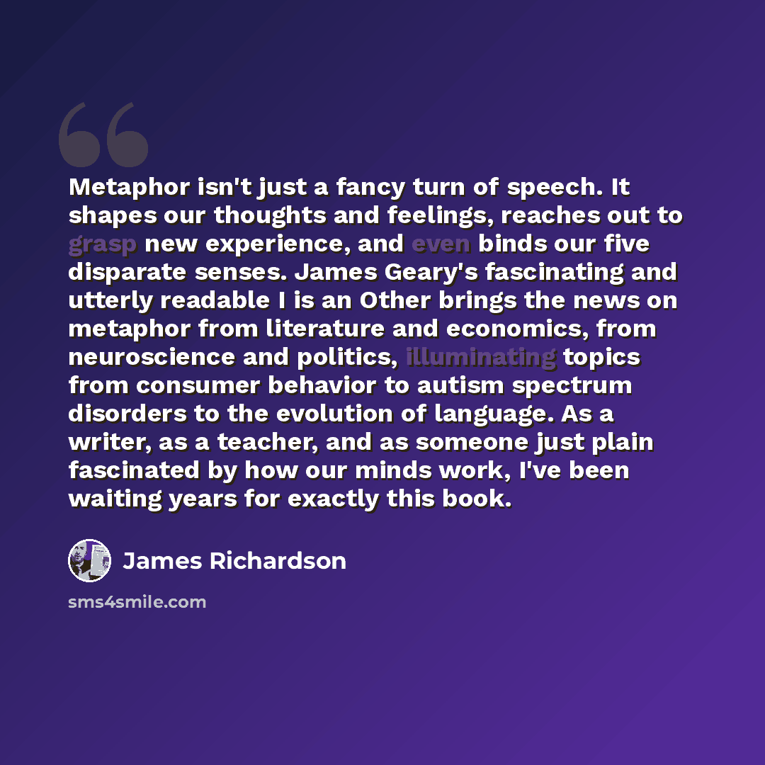 “Metaphor isn't just a fancy turn of speech. It shapes our thoughts and feelings, reaches out to grasp new experience, and even binds our five disparate senses. James Geary's fascinating and utterly readable I is an Other brings the news on metaphor from literature and economics, from neuroscience…” quote by James Richardson