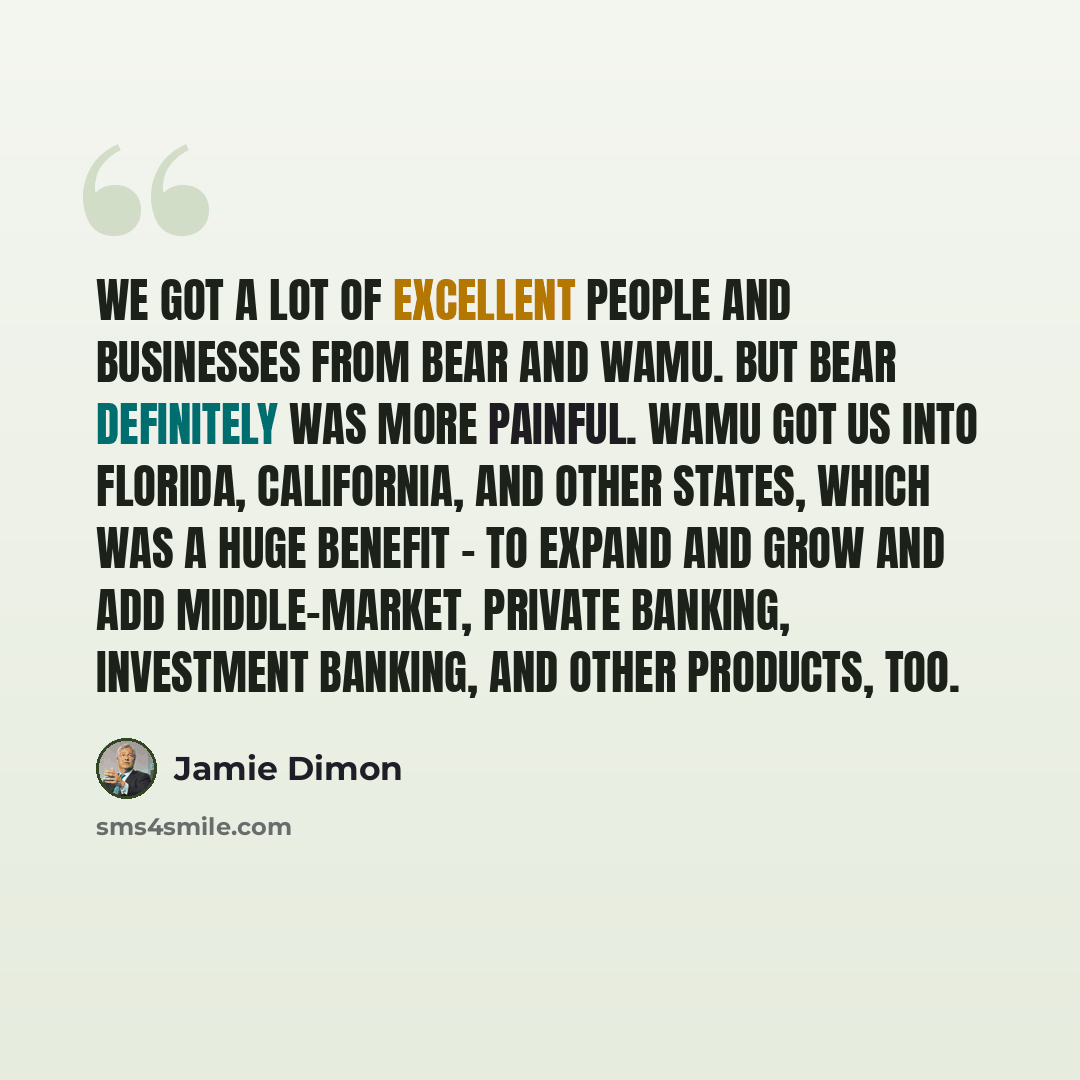 “We got a lot of excellent people and businesses from Bear and WaMu. But Bear definitely was more painful. WaMu got us into Florida, California, and other states, which was a huge benefit - to expand and grow and add middle-market, private banking, investment banking, and other products, too.” quote by Jamie Dimon