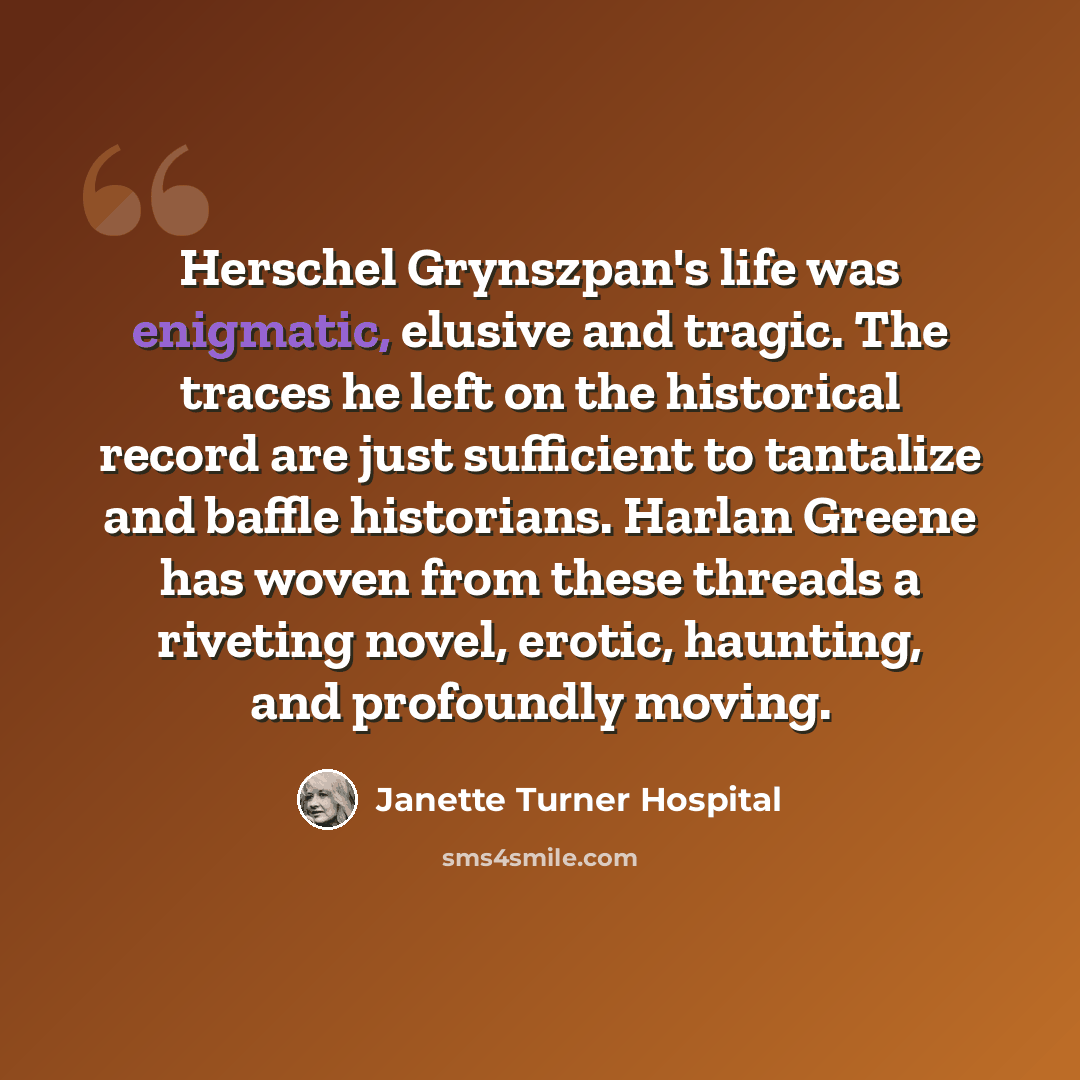 “Herschel Grynszpan's life was enigmatic, elusive and tragic. The traces he left on the historical record are just sufficient to tantalize and baffle historians. Harlan Greene has woven from these threads a riveting novel, erotic, haunting, and profoundly moving.” quote by Janette Turner Hospital