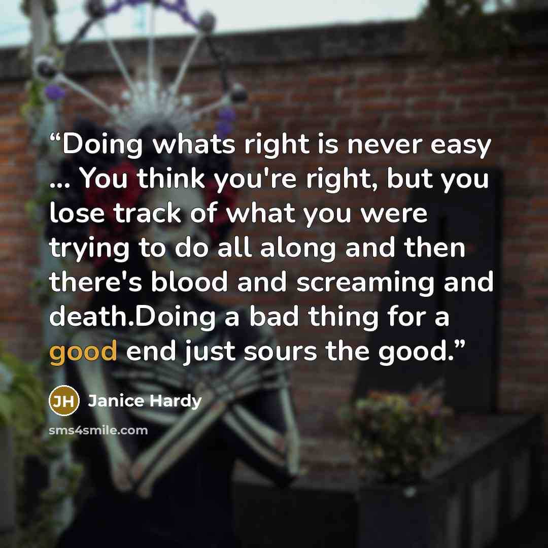 “Doing whats right is never easy ... You think you're right, but you lose track of what you were trying to do all along and then there's blood and screaming and death.Doing a bad thing for a good end just sours the good.” quote by Janice Hardy