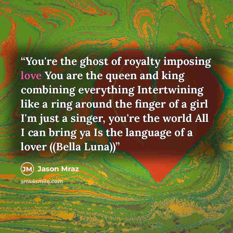 “You're the ghost of royalty imposing love You are the queen and king combining everything Intertwining like a ring around the finger of a girl I'm just a singer, you're the world All I can bring ya Is the language of a lover ((Bella Luna))” quote by Jason Mraz