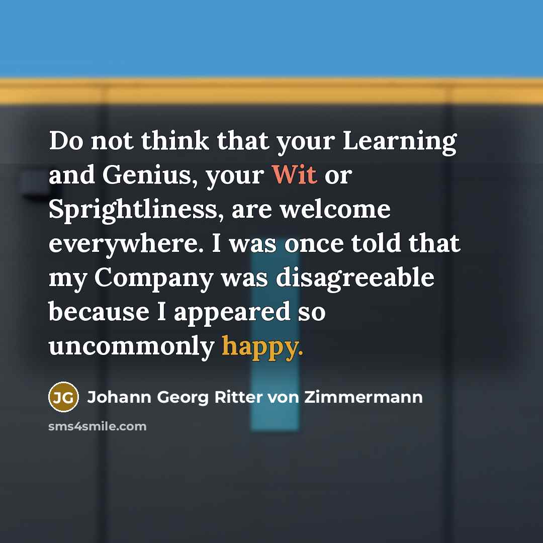 “Do not think that your Learning and Genius, your Wit or Sprightliness, are welcome everywhere. I was once told that my Company was disagreeable because I appeared so uncommonly happy.” quote by Johann Georg Ritter von Zimmermann