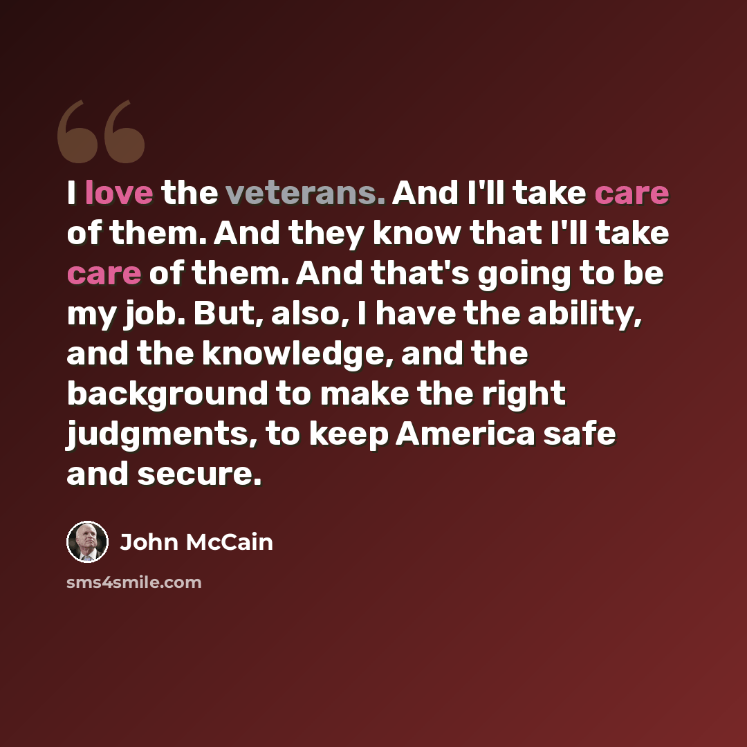 “I love the veterans. And I'll take care of them. And they know that I'll take care of them. And that's going to be my job. But, also, I have the ability, and the knowledge, and the background to make the right judgments, to keep America safe and secure.” quote by John McCain