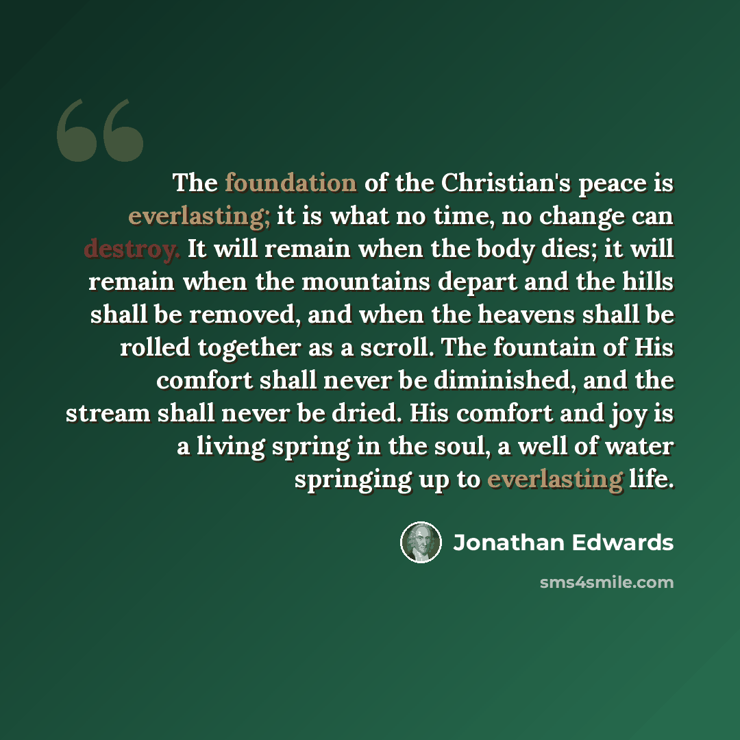 “The foundation of the Christian's peace is everlasting; it is what no time, no change can destroy. It will remain when the body dies; it will remain when the mountains depart and the hills shall be removed, and when the heavens shall be rolled together as a scroll. The fountain of His comfort…” quote by Jonathan Edwards