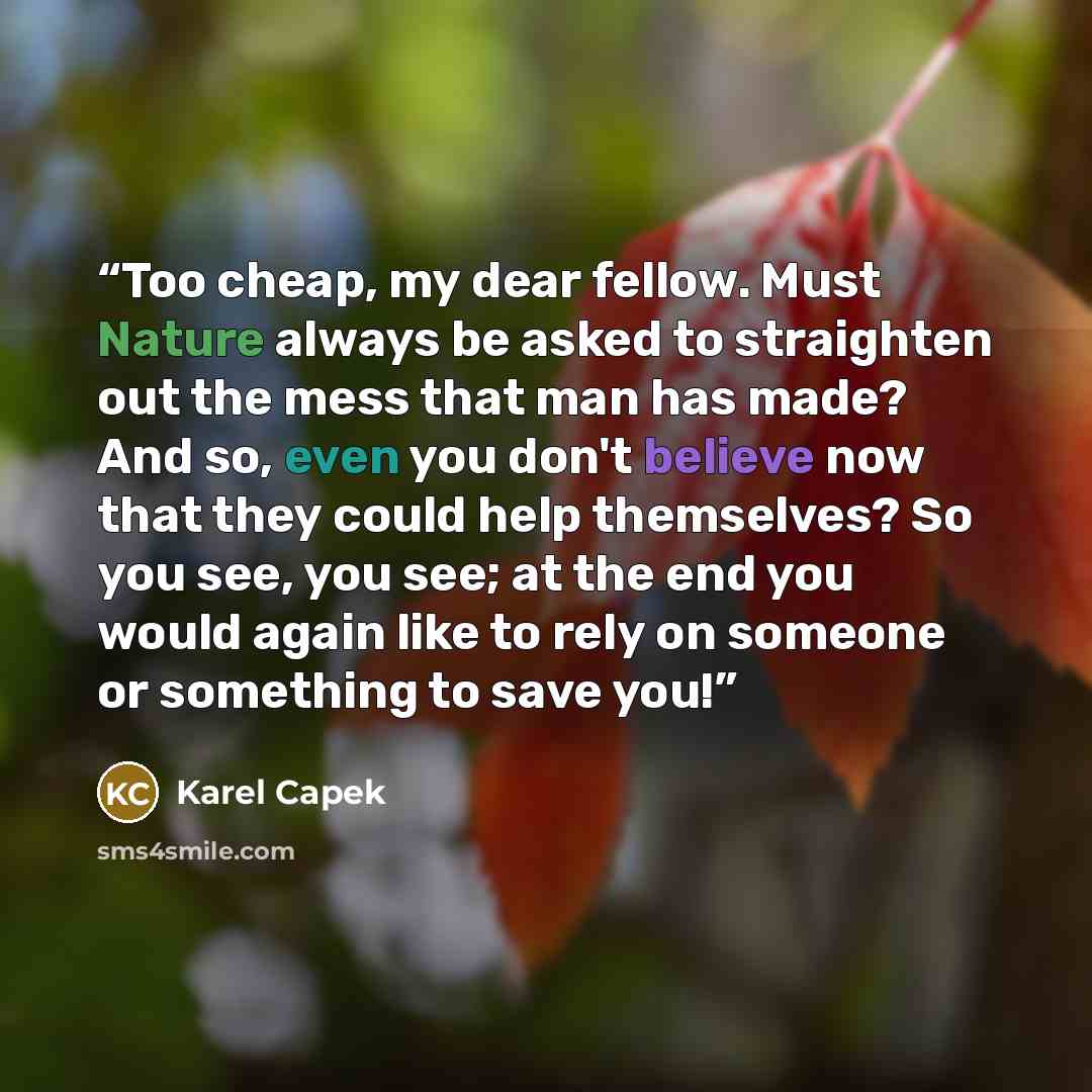“Too cheap, my dear fellow. Must Nature always be asked to straighten out the mess that man has made? And so, even you don't believe now that they could help themselves? So you see, you see; at the end you would again like to rely on someone or something to save you!” quote by Karel Čapek