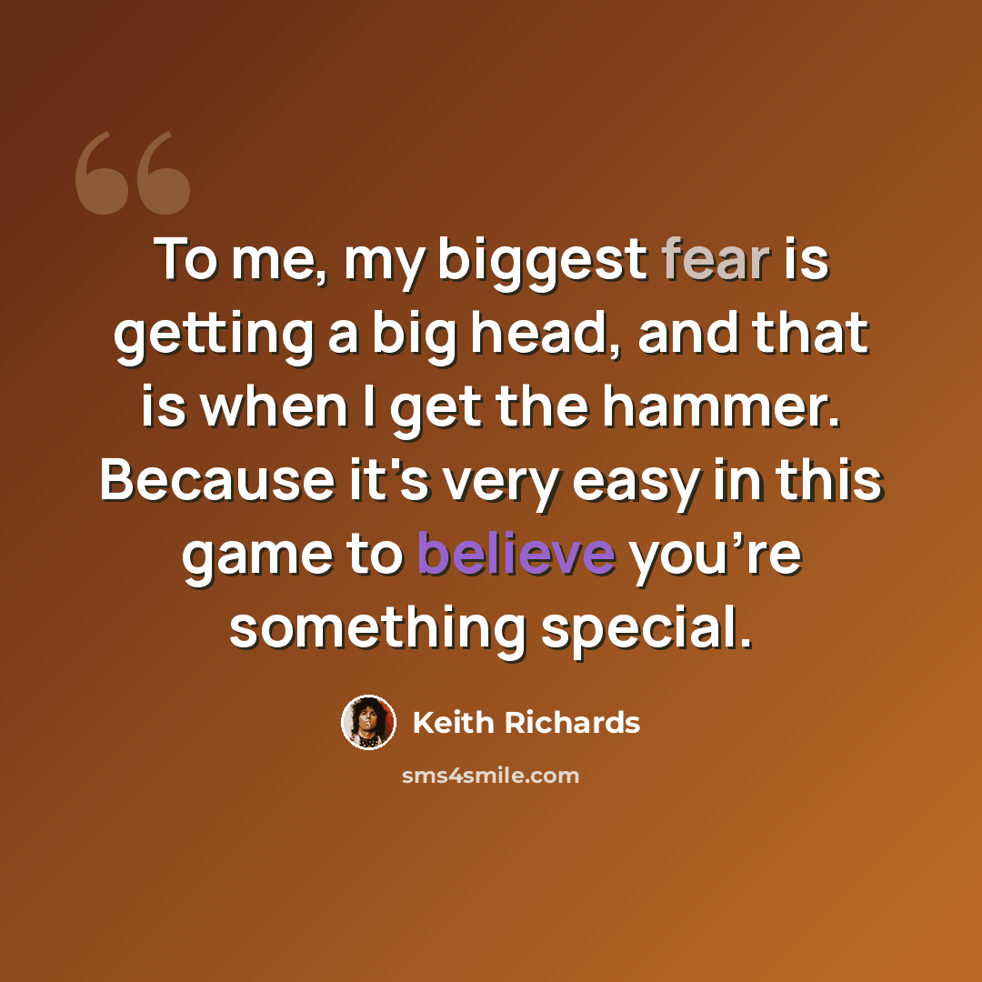 “To me, my biggest fear is getting a big head, and that is when I get the hammer. Because it's very easy in this game to believe you're something special.” quote by Keith Richards