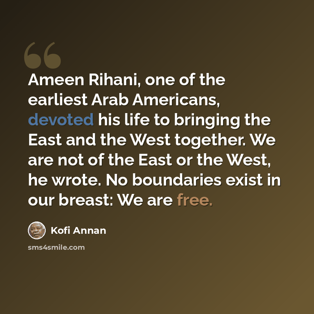“Ameen Rihani, one of the earliest Arab Americans, devoted his life to bringing the East and the West together. We are not of the East or the West, he wrote. No boundaries exist in our breast: We are free.” quote by Kofi Annan