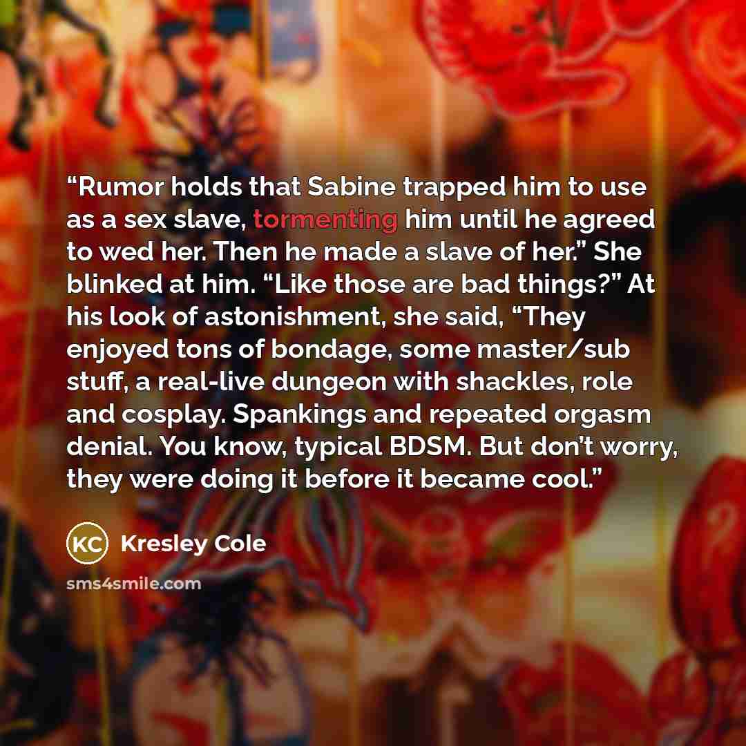 “Rumor holds that Sabine trapped him to use as a sex slave, tormenting him until he agreed to wed her. Then he made a slave of her.” She blinked at him. “Like those are bad things?” At his look of astonishment, she said, “They enjoyed tons of bondage, some master/sub stuff, a real-live dungeon with…” quote by Kresley Cole