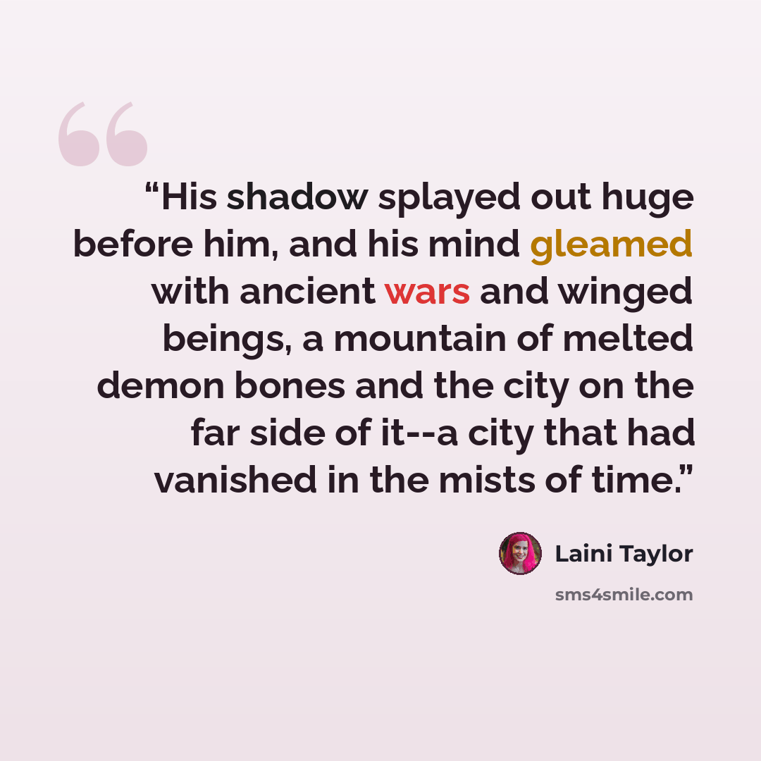 “His shadow splayed out huge before him, and his mind gleamed with ancient wars and winged beings, a mountain of melted demon bones and the city on the far side of it--a city that had vanished in the mists of time.” quote by Laini Taylor