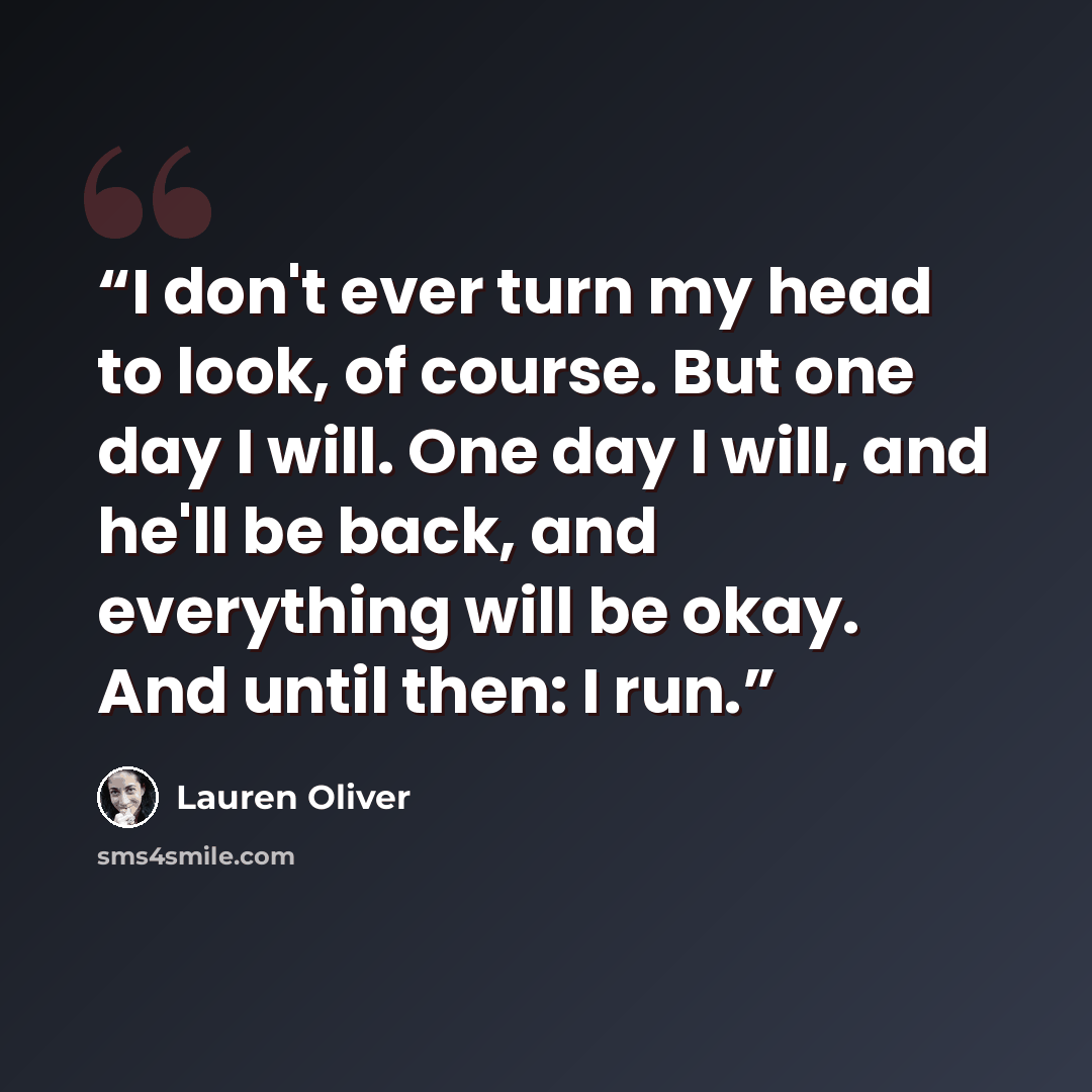 “I don't ever turn my head to look, of course. But one day I will. One day I will, and he'll be back, and everything will be okay. And until then: I run.” quote by Lauren Oliver