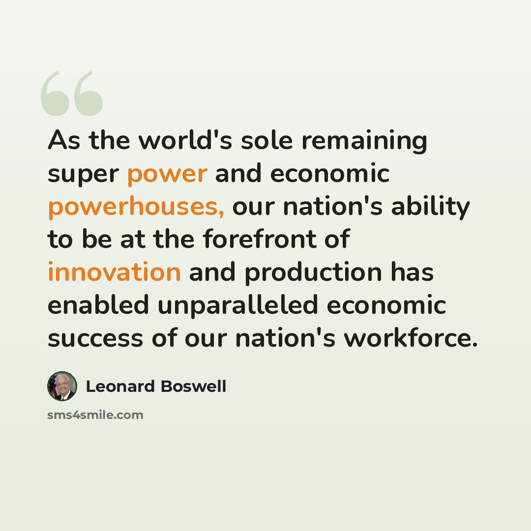 “As the world's sole remaining super power and economic powerhouses, our nation's ability to be at the forefront of innovation and production has enabled unparalleled economic success of our nation's workforce.” quote by Leonard Boswell