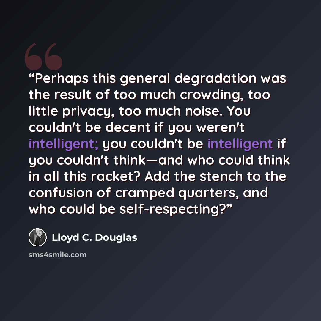 “Perhaps this general degradation was the result of too much crowding, too little privacy, too much noise. You couldn't be decent if you weren't intelligent; you couldn't be intelligent if you couldn't think—and who could think in all this racket? Add the stench to the confusion of cramped…” quote by Lloyd C. Douglas