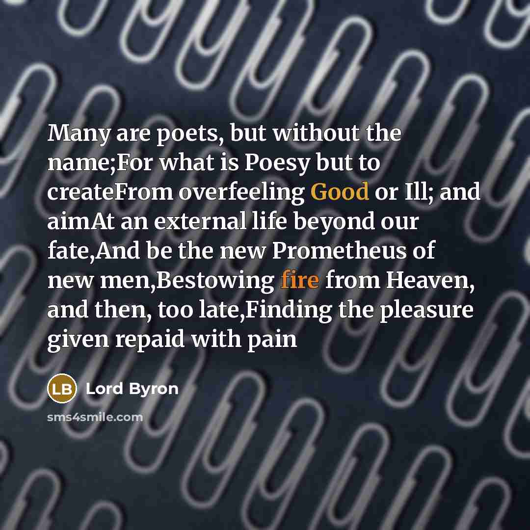 “Many are poets, but without the name;For what is Poesy but to createFrom overfeeling Good or Ill; and aimAt an external life beyond our fate,And be the new Prometheus of new men,Bestowing fire from Heaven, and then, too late,Finding the pleasure given repaid with pain” quote by Lord Byron