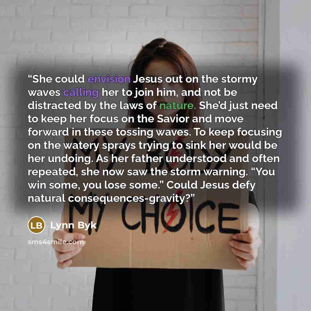 “She could envision Jesus out on the stormy waves calling her to join him, and not be distracted by the laws of nature. She’d just need to keep her focus on the Savior and move forward in these tossing waves. To keep focusing on the watery sprays trying to sink her would be her undoing. As her…” quote by Lynn Byk
